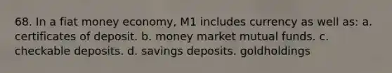 68. In a fiat money economy, M1 includes currency as well as: a. certificates of deposit. b. money market mutual funds. c. checkable deposits. d. savings deposits. goldholdings