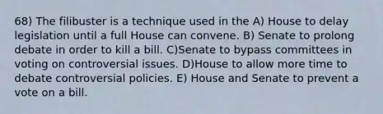 68) The filibuster is a technique used in the A) House to delay legislation until a full House can convene. B) Senate to prolong debate in order to kill a bill. C)Senate to bypass committees in voting on controversial issues. D)House to allow more time to debate controversial policies. E) House and Senate to prevent a vote on a bill.