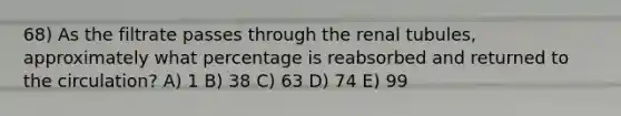 68) As the filtrate passes through the renal tubules, approximately what percentage is reabsorbed and returned to the circulation? A) 1 B) 38 C) 63 D) 74 E) 99