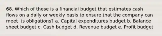 68. Which of these is a financial budget that estimates cash flows on a daily or weekly basis to ensure that the company can meet its obligations? a. Capital expenditures budget b. Balance sheet budget c. Cash budget d. Revenue budget e. Profit budget