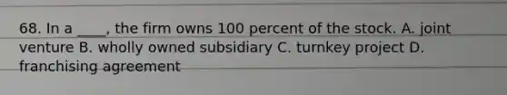 68. In a ____, the firm owns 100 percent of the stock. A. joint venture B. wholly owned subsidiary C. turnkey project D. franchising agreement