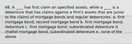 68. ​A ____ has first claim on specified assets, while a ____ is a debenture that has claims against a firm's assets that are junior to the claims of mortgage bonds and regular debentures. a. ​first mortgage bond; second mortgage bond b. ​first mortgage bond; debenture c. ​first mortgage bond; subordinated debenture d. ​chattel mortgage bond; subordinated debenture e. ​none of the above