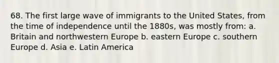 68. The first large wave of immigrants to the United States, from the time of independence until the 1880s, was mostly from: a. Britain and northwestern Europe b. eastern Europe c. southern Europe d. Asia e. Latin America