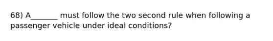 68) A_______ must follow the two second rule when following a passenger vehicle under ideal conditions?