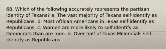 68. Which of the following accurately represents the partisan identity of Texans? a. The vast majority of Texans self-identify as Republicans. b. Most African Americans in Texas self-identify as Republicans. c. Women are more likely to self-identify as Democrats than are men. d. Over half of Texas Millennials self-identify as Republicans.