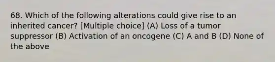 68. Which of the following alterations could give rise to an inherited cancer? [Multiple choice] (A) Loss of a tumor suppressor (B) Activation of an oncogene (C) A and B (D) None of the above