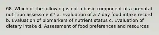 68. Which of the following is not a basic component of a prenatal nutrition assessment? a. Evaluation of a 7-day food intake record b. Evaluation of biomarkers of nutrient status c. Evaluation of dietary intake d. Assessment of food preferences and resources