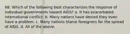 68. Which of the following best characterizes the response of individual governments toward AIDS? a. It has exacerbated international conflict. b. Many nations have denied they even have a problem. c. Many nations blame foreigners for the spread of AIDS. d. All of the above.