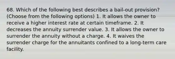 68. Which of the following best describes a bail-out provision? (Choose from the following options) 1. It allows the owner to receive a higher interest rate at certain timeframe. 2. It decreases the annuity surrender value. 3. It allows the owner to surrender the annuity without a charge. 4. It waives the surrender charge for the annuitants confined to a long-term care facility.