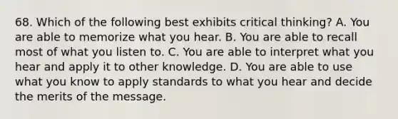 68. Which of the following best exhibits critical thinking? A. You are able to memorize what you hear. B. You are able to recall most of what you listen to. C. You are able to interpret what you hear and apply it to other knowledge. D. You are able to use what you know to apply standards to what you hear and decide the merits of the message.