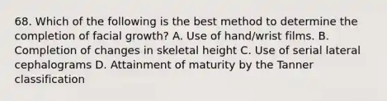 68. Which of the following is the best method to determine the completion of facial growth? A. Use of hand/wrist films. B. Completion of changes in skeletal height C. Use of serial lateral cephalograms D. Attainment of maturity by the Tanner classification