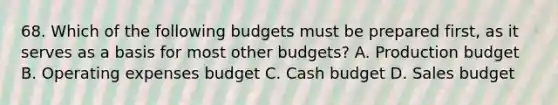 68. Which of the following budgets must be prepared first, as it serves as a basis for most other budgets? A. Production budget B. Operating expenses budget C. Cash budget D. Sales budget