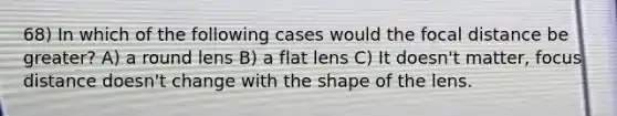 68) In which of the following cases would the focal distance be greater? A) a round lens B) a flat lens C) It doesn't matter, focus distance doesn't change with the shape of the lens.