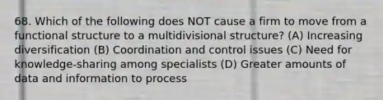 68. Which of the following does NOT cause a firm to move from a functional structure to a multidivisional structure? (A) Increasing diversification (B) Coordination and control issues (C) Need for knowledge-sharing among specialists (D) Greater amounts of data and information to process