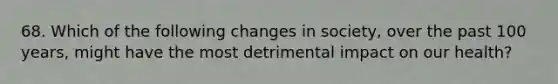 68. Which of the following changes in society, over the past 100 years, might have the most detrimental impact on our health?