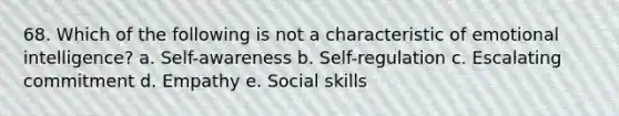 68. Which of the following is not a characteristic of emotional intelligence? a. Self-awareness b. Self-regulation c. Escalating commitment d. Empathy e. Social skills