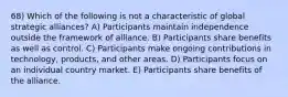 68) Which of the following is not a characteristic of global strategic alliances? A) Participants maintain independence outside the framework of alliance. B) Participants share benefits as well as control. C) Participants make ongoing contributions in technology, products, and other areas. D) Participants focus on an individual country market. E) Participants share benefits of the alliance.