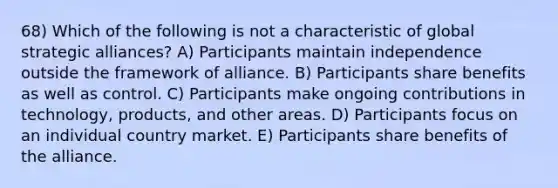 68) Which of the following is not a characteristic of global strategic alliances? A) Participants maintain independence outside the framework of alliance. B) Participants share benefits as well as control. C) Participants make ongoing contributions in technology, products, and other areas. D) Participants focus on an individual country market. E) Participants share benefits of the alliance.