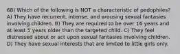 68) Which of the following is NOT a characteristic of pedophiles? A) They have recurrent, intense, and arousing sexual fantasies involving children. B) They are required to be over 16 years and at least 5 years older than the targeted child. C) They feel distressed about or act upon sexual fantasies involving children. D) They have sexual interests that are limited to little girls only.