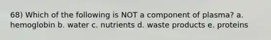 68) Which of the following is NOT a component of plasma? a. hemoglobin b. water c. nutrients d. waste products e. proteins