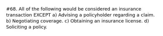 #68. All of the following would be considered an insurance transaction EXCEPT a) Advising a policyholder regarding a claim. b) Negotiating coverage. c) Obtaining an insurance license. d) Soliciting a policy.