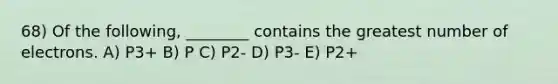 68) Of the following, ________ contains the greatest number of electrons. A) P3+ B) P C) P2- D) P3- E) P2+