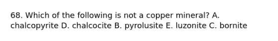 68. Which of the following is not a copper mineral? A. chalcopyrite D. chalcocite B. pyrolusite E. luzonite C. bornite