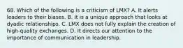 68. Which of the following is a criticism of LMX? A. It alerts leaders to their biases. B. It is a unique approach that looks at dyadic relationships. C. LMX does not fully explain the creation of high-quality exchanges. D. It directs our attention to the importance of communication in leadership.