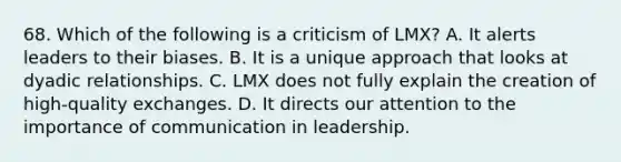 68. Which of the following is a criticism of LMX? A. It alerts leaders to their biases. B. It is a unique approach that looks at dyadic relationships. C. LMX does not fully explain the creation of high-quality exchanges. D. It directs our attention to the importance of communication in leadership.