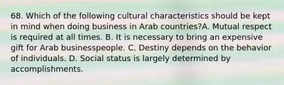 68. Which of the following cultural characteristics should be kept in mind when doing business in Arab countries?A. Mutual respect is required at all times. B. It is necessary to bring an expensive gift for Arab businesspeople. C. Destiny depends on the behavior of individuals. D. Social status is largely determined by accomplishments.