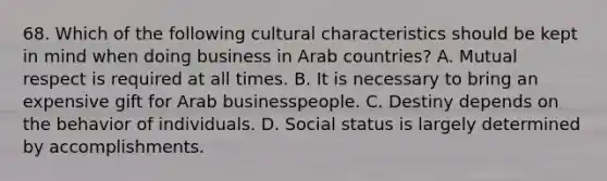 68. Which of the following cultural characteristics should be kept in mind when doing business in Arab countries? A. Mutual respect is required at all times. B. It is necessary to bring an expensive gift for Arab businesspeople. C. Destiny depends on the behavior of individuals. D. Social status is largely determined by accomplishments.