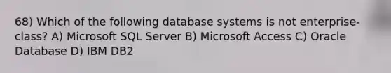 68) Which of the following database systems is not enterprise-class? A) Microsoft SQL Server B) Microsoft Access C) Oracle Database D) IBM DB2