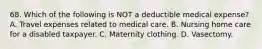 68. Which of the following is NOT a deductible medical expense? A. Travel expenses related to medical care. B. Nursing home care for a disabled taxpayer. C. Maternity clothing. D. Vasectomy.