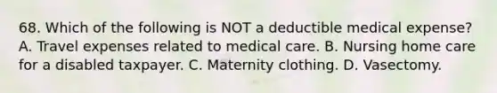 68. Which of the following is NOT a deductible medical expense? A. Travel expenses related to medical care. B. Nursing home care for a disabled taxpayer. C. Maternity clothing. D. Vasectomy.