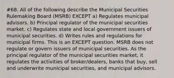 #68. All of the following describe the Municipal Securities Rulemaking Board (MSRB) EXCEPT a) Regulates municipal advisors. b) Principal regulator of the municipal securities market. c) Regulates state and local government issuers of municipal securities. d) Writes rules and regulations for municipal firms. This is an EXCEPT question. MSRB does not regulate or govern issuers of municipal securities. As the principal regulator of the municipal securities market, it regulates the activities of broker/dealers, banks that buy, sell and underwrite municipal securities, and municipal advisors.