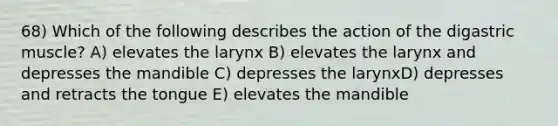 68) Which of the following describes the action of the digastric muscle? A) elevates the larynx B) elevates the larynx and depresses the mandible C) depresses the larynxD) depresses and retracts the tongue E) elevates the mandible