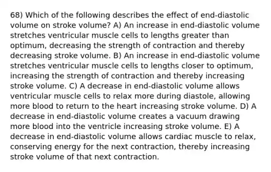 68) Which of the following describes the effect of end-diastolic volume on stroke volume? A) An increase in end-diastolic volume stretches ventricular muscle cells to lengths greater than optimum, decreasing the strength of contraction and thereby decreasing stroke volume. B) An increase in end-diastolic volume stretches ventricular muscle cells to lengths closer to optimum, increasing the strength of contraction and thereby increasing stroke volume. C) A decrease in end-diastolic volume allows ventricular muscle cells to relax more during diastole, allowing more blood to return to the heart increasing stroke volume. D) A decrease in end-diastolic volume creates a vacuum drawing more blood into the ventricle increasing stroke volume. E) A decrease in end-diastolic volume allows cardiac muscle to relax, conserving energy for the next contraction, thereby increasing stroke volume of that next contraction.