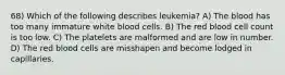 68) Which of the following describes leukemia? A) The blood has too many immature white blood cells. B) The red blood cell count is too low. C) The platelets are malformed and are low in number. D) The red blood cells are misshapen and become lodged in capillaries.