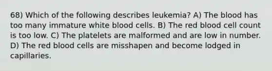 68) Which of the following describes leukemia? A) The blood has too many immature white blood cells. B) The red blood cell count is too low. C) The platelets are malformed and are low in number. D) The red blood cells are misshapen and become lodged in capillaries.