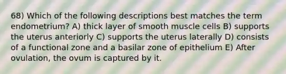 68) Which of the following descriptions best matches the term endometrium? A) thick layer of smooth muscle cells B) supports the uterus anteriorly C) supports the uterus laterally D) consists of a functional zone and a basilar zone of epithelium E) After ovulation, the ovum is captured by it.