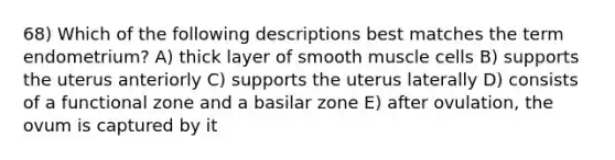 68) Which of the following descriptions best matches the term endometrium? A) thick layer of smooth muscle cells B) supports the uterus anteriorly C) supports the uterus laterally D) consists of a functional zone and a basilar zone E) after ovulation, the ovum is captured by it