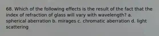 68. Which of the following effects is the result of the fact that the index of refraction of glass will vary with wavelength? a. spherical aberration b. mirages c. chromatic aberration d. light scattering