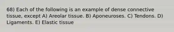 68) Each of the following is an example of dense <a href='https://www.questionai.com/knowledge/kYDr0DHyc8-connective-tissue' class='anchor-knowledge'>connective tissue</a>, except A) Areolar tissue. B) Aponeuroses. C) Tendons. D) Ligaments. E) Elastic tissue