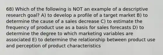 68) Which of the following is NOT an example of a descriptive research goal? A) to develop a profile of a target market B) to determine the cause of a sales decrease C) to estimate the frequency of product use as a basis for sales forecasts D) to determine the degree to which marketing variables are associated E) to determine the relationship between product use and perception of product characteristics