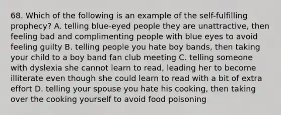 68. Which of the following is an example of the self-fulfilling prophecy? A. telling blue-eyed people they are unattractive, then feeling bad and complimenting people with blue eyes to avoid feeling guilty B. telling people you hate boy bands, then taking your child to a boy band fan club meeting C. telling someone with dyslexia she cannot learn to read, leading her to become illiterate even though she could learn to read with a bit of extra effort D. telling your spouse you hate his cooking, then taking over the cooking yourself to avoid food poisoning