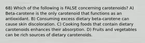 68) Which of the following is FALSE concerning carotenoids? A) Beta-carotene is the only carotenoid that functions as an antioxidant. B) Consuming excess dietary beta-carotene can cause skin discoloration. C) Cooking foods that contain dietary carotenoids enhances their absorption. D) Fruits and vegetables can be rich sources of dietary carotenoids.