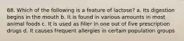 68. Which of the following is a feature of lactose? a. Its digestion begins in the mouth b. It is found in various amounts in most animal foods c. It is used as filler in one out of five prescription drugs d. It causes frequent allergies in certain population groups
