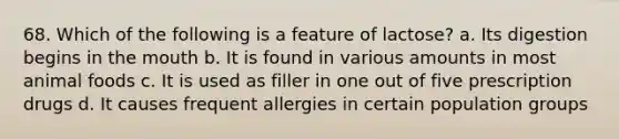 68. Which of the following is a feature of lactose? a. Its digestion begins in the mouth b. It is found in various amounts in most animal foods c. It is used as filler in one out of five prescription drugs d. It causes frequent allergies in certain population groups