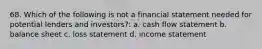 68. Which of the following is not a financial statement needed for potential lenders and investors?: a. cash flow statement b. balance sheet c. loss statement d. income statement