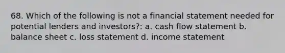 68. Which of the following is not a financial statement needed for potential lenders and investors?: a. cash flow statement b. balance sheet c. loss statement d. income statement